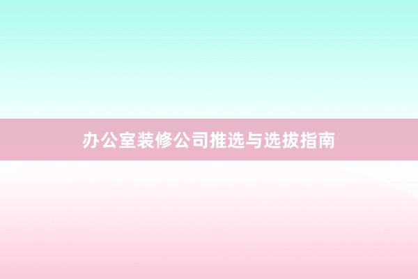 办公室装修公司推选与选拔指南
